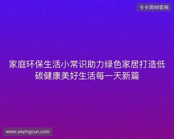 家庭环保生活小常识助力绿色家居打造低碳健康美好生活每一天新篇 家庭环保生活小常识助力绿色家居打造低碳健康美好生活每一天新篇